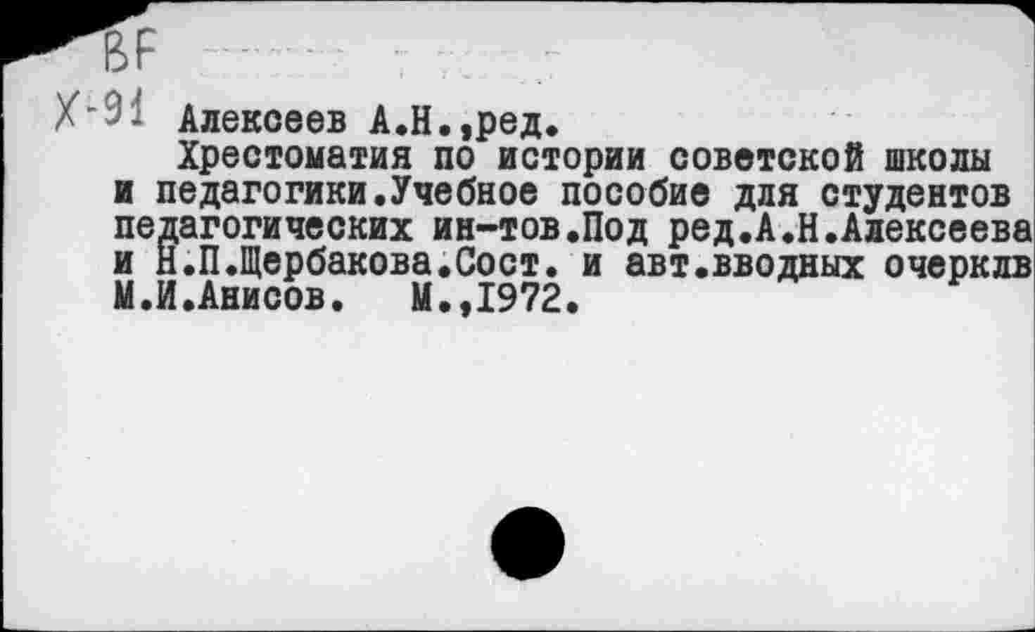 ﻿ВР
Х’91 Алексеев А.Н.,ред.
Хрестоматия по истории советской школы и педагогики.Учебное пособие для студентов педагогических ин-тов.Под ред.А.Н.Алексеева и Н.П.Щербакова.Сост. и авт«вводных очерклв М.И.Анисов.	М.,1972.